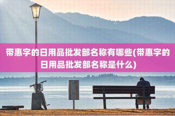 带惠字的日用品批发部名称有哪些(带惠字的日用品批发部名称是什么)