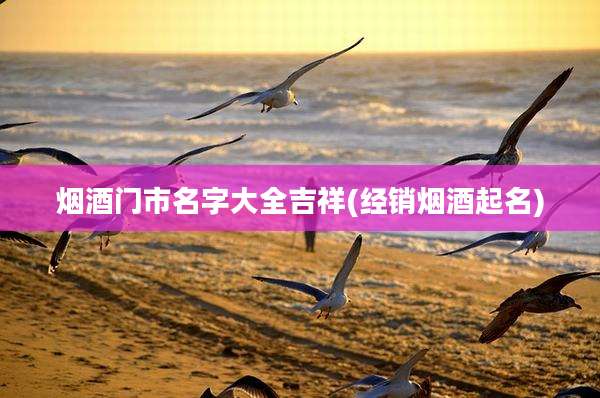 烟酒门市名字大全吉祥(经销烟酒起名)