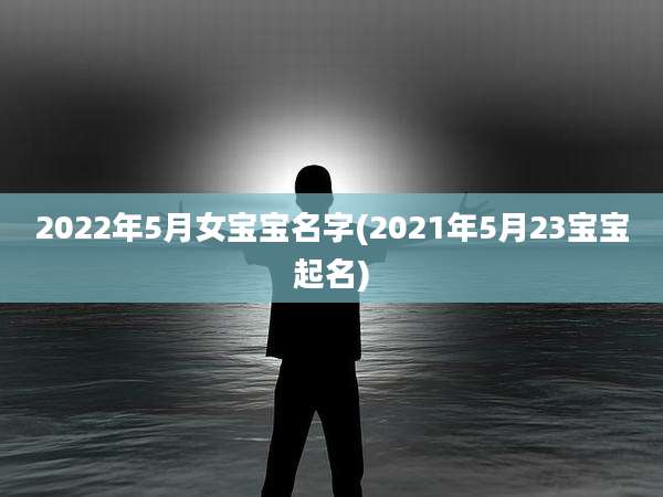 2022年5月女宝宝名字(2021年5月23宝宝起名)