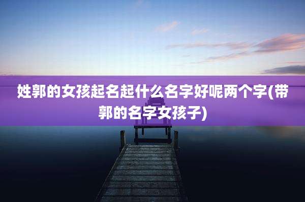 姓郭的女孩起名起什么名字好呢两个字(带郭的名字女孩子)