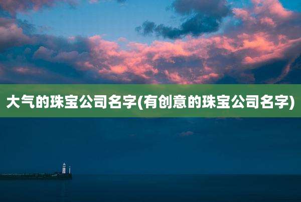 大气的珠宝公司名字(有创意的珠宝公司名字)