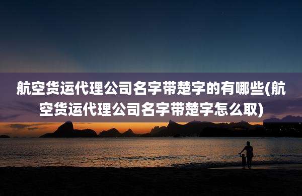 航空货运代理公司名字带楚字的有哪些(航空货运代理公司名字带楚字怎么取)