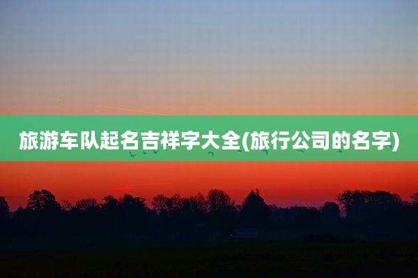 旅游车队起名吉祥字大全(旅行公司的名字)