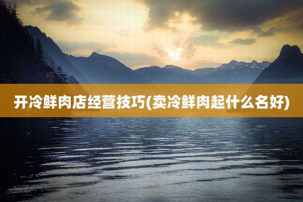 开冷鲜肉店经营技巧(卖冷鲜肉起什么名好)