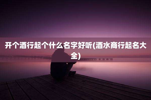 开个酒行起个什么名字好听(酒水商行起名大全)