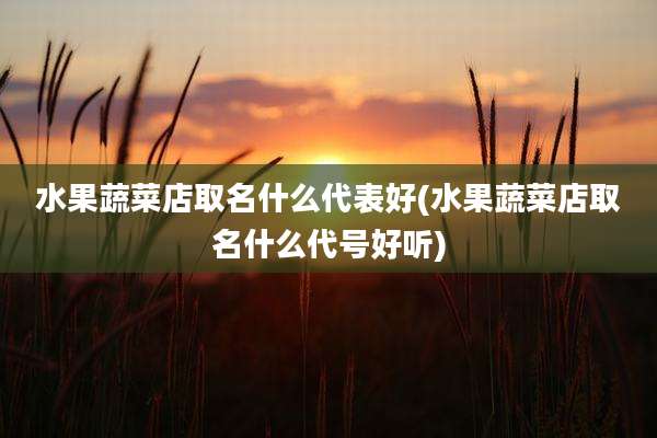 水果蔬菜店取名什么代表好(水果蔬菜店取名什么代号好听)