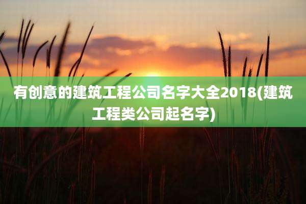 有创意的建筑工程公司名字大全2018(建筑工程类公司起名字)