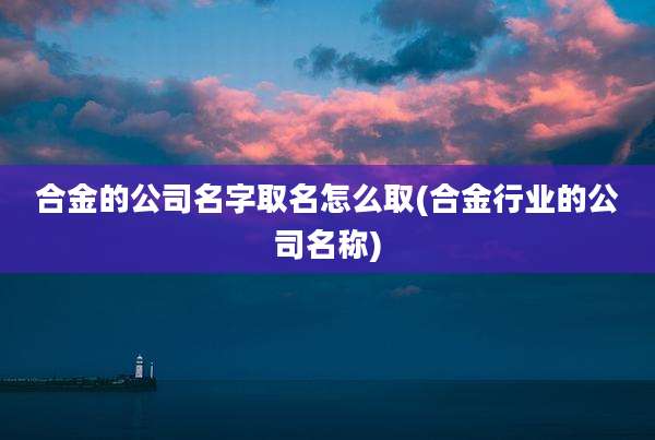 合金的公司名字取名怎么取(合金行业的公司名称)