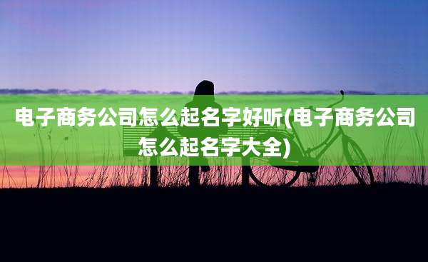 电子商务公司怎么起名字好听(电子商务公司怎么起名字大全)