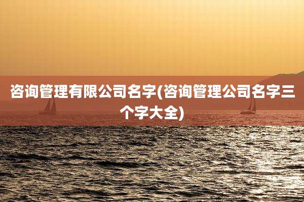 咨询管理有限公司名字(咨询管理公司名字三个字大全)