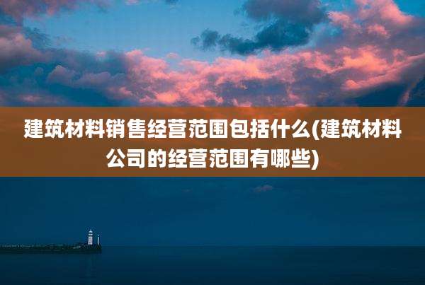 建筑材料销售经营范围包括什么(建筑材料公司的经营范围有哪些)