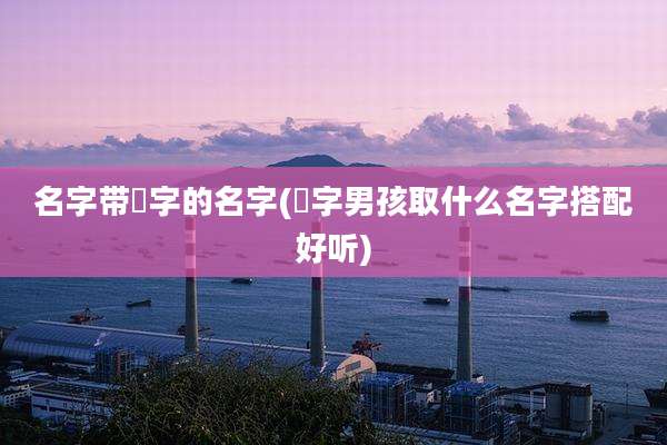 名字带燊字的名字(燊字男孩取什么名字搭配好听)
