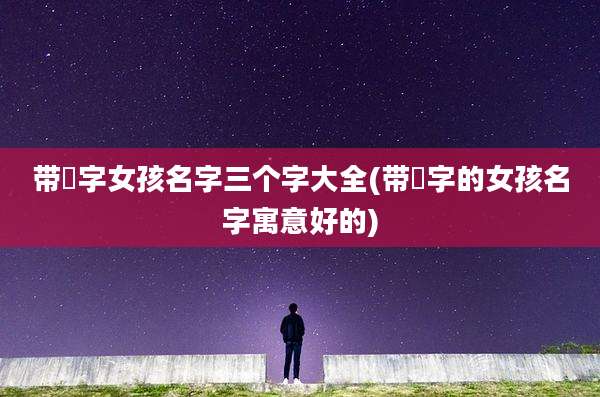 带祎字女孩名字三个字大全(带祎字的女孩名字寓意好的)