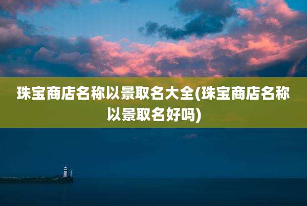 珠宝商店名称以景取名大全(珠宝商店名称以景取名好吗)