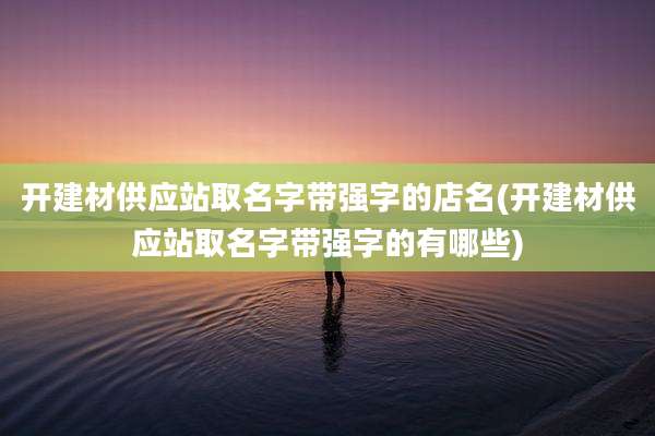 开建材供应站取名字带强字的店名(开建材供应站取名字带强字的有哪些)