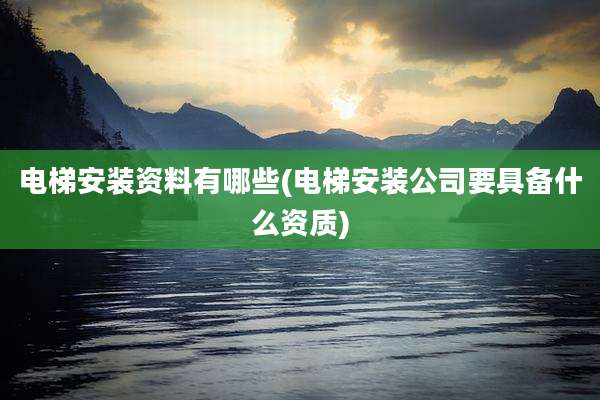 电梯安装资料有哪些(电梯安装公司要具备什么资质)