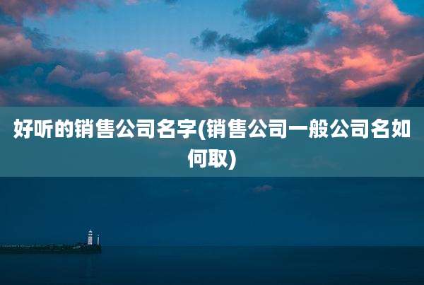 好听的销售公司名字(销售公司一般公司名如何取)