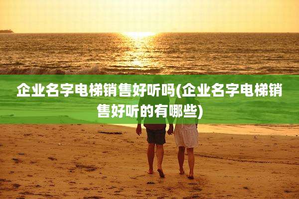 企业名字电梯销售好听吗(企业名字电梯销售好听的有哪些)