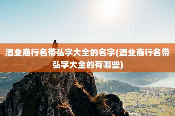 酒业商行名带弘字大全的名字(酒业商行名带弘字大全的有哪些)