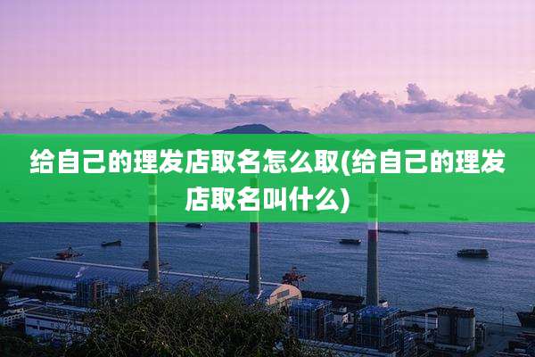 给自己的理发店取名怎么取(给自己的理发店取名叫什么)