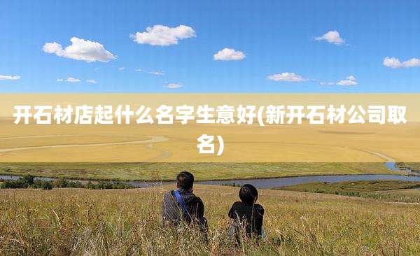开石材店起什么名字生意好(新开石材公司取名)