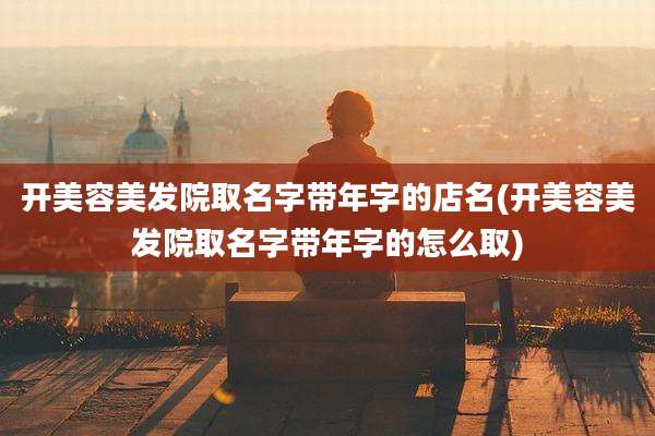 开美容美发院取名字带年字的店名(开美容美发院取名字带年字的怎么取)