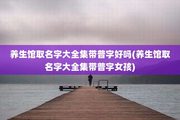 养生馆取名字大全集带普字好吗(养生馆取名字大全集带普字女孩)