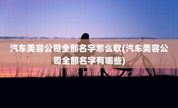 汽车美容公司全部名字怎么取(汽车美容公司全部名字有哪些)