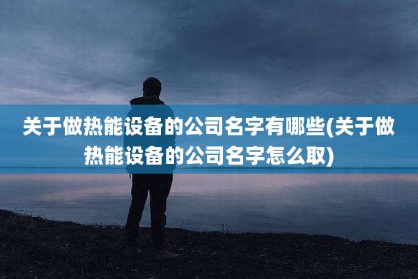 关于做热能设备的公司名字有哪些(关于做热能设备的公司名字怎么取)
