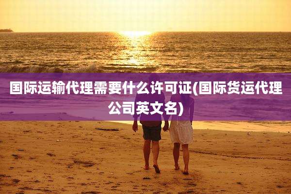 国际运输代理需要什么许可证(国际货运代理公司英文名)