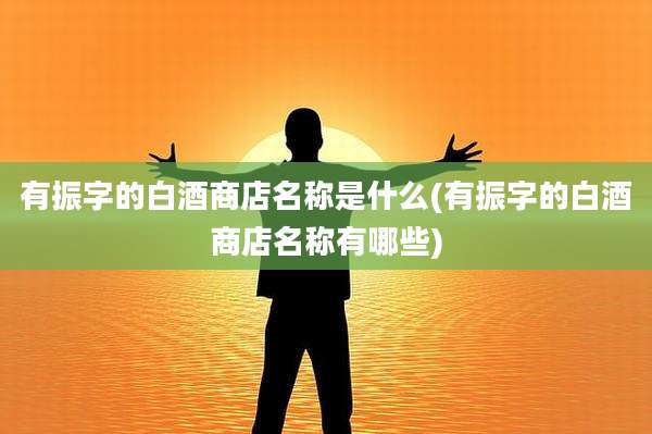 有振字的白酒商店名称是什么(有振字的白酒商店名称有哪些)