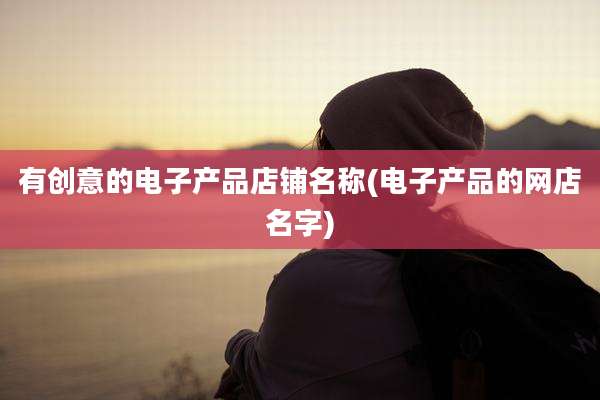 有创意的电子产品店铺名称(电子产品的网店名字)