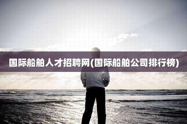 国际船舶人才招聘网(国际船舶公司排行榜)
