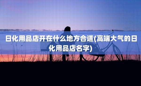 日化用品店开在什么地方合适(高端大气的日化用品店名字)