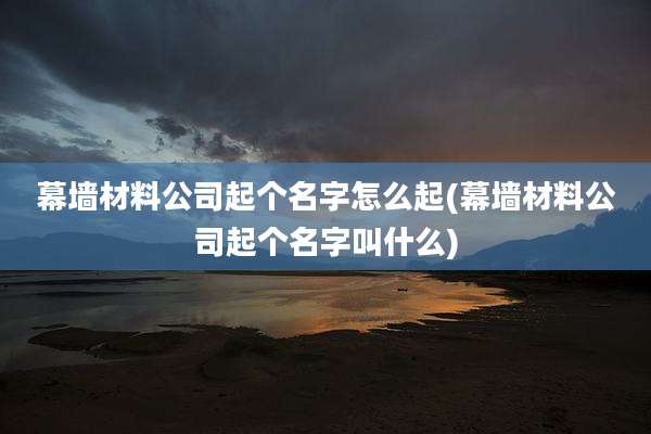 幕墙材料公司起个名字怎么起(幕墙材料公司起个名字叫什么)