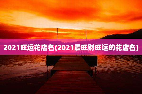 2021旺运花店名(2021最旺财旺运的花店名)