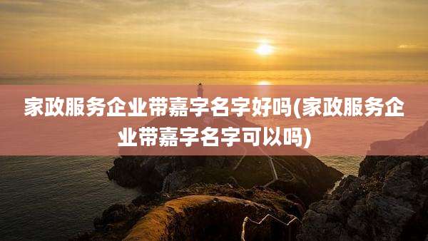 家政服务企业带嘉字名字好吗(家政服务企业带嘉字名字可以吗)