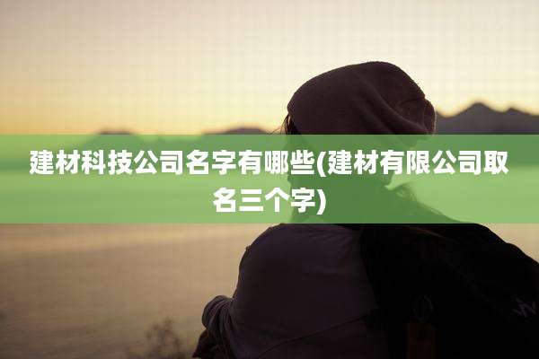 建材科技公司名字有哪些(建材有限公司取名三个字)