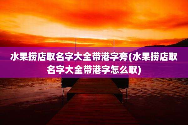 水果捞店取名字大全带港字旁(水果捞店取名字大全带港字怎么取)
