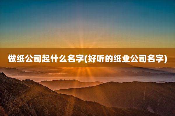 做纸公司起什么名字(好听的纸业公司名字)