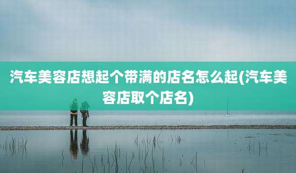 汽车美容店想起个带满的店名怎么起(汽车美容店取个店名)