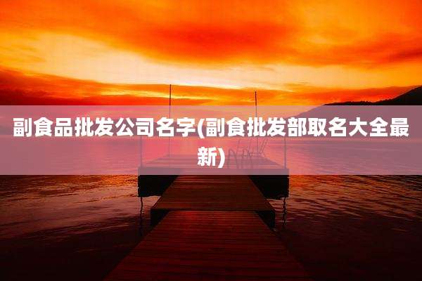 副食品批发公司名字(副食批发部取名大全最新)
