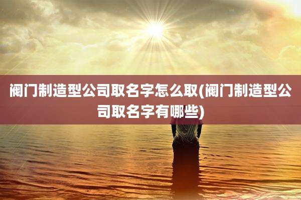 阀门制造型公司取名字怎么取(阀门制造型公司取名字有哪些)