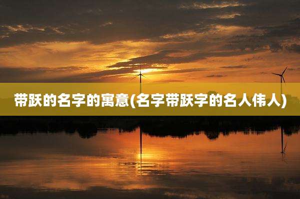 带跃的名字的寓意(名字带跃字的名人伟人)