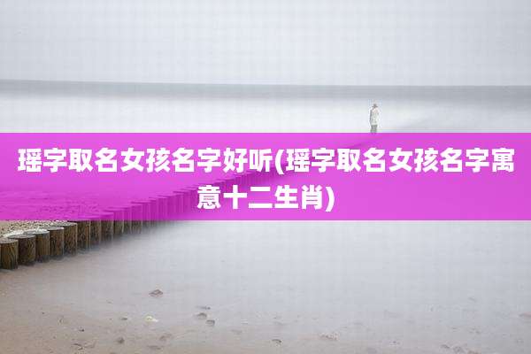 瑶字取名女孩名字好听(瑶字取名女孩名字寓意十二生肖)