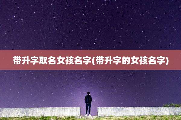 带升字取名女孩名字(带升字的女孩名字)