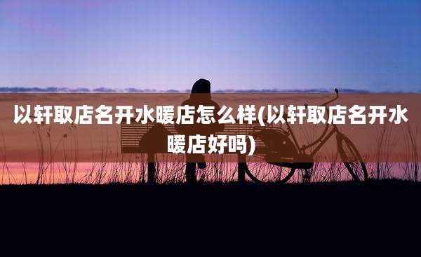以轩取店名开水暖店怎么样(以轩取店名开水暖店好吗)