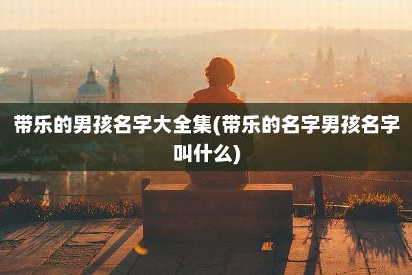 带乐的男孩名字大全集(带乐的名字男孩名字叫什么)