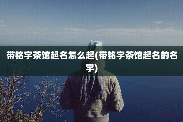 带铭字茶馆起名怎么起(带铭字茶馆起名的名字)