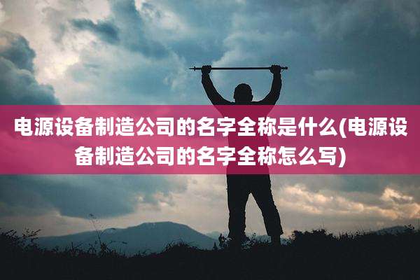 电源设备制造公司的名字全称是什么(电源设备制造公司的名字全称怎么写)